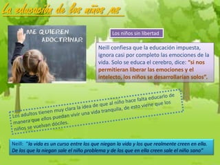 La educación de los niños /as
                                                Los niños sin libertad

                                          Neill confiesa que la educación impuesta,
                                          ignora casi por completo las emociones de la
                                          vida. Solo se educa el cerebro, dice: “si nos
                                          permitieran liberar las emociones y el
                                          intelecto, los niños se desarrollarían solos”.




  Neill: “la vida es un curso entre los que niegan la vida y los que realmente creen en ella.
  De los que la niegan sale el niño problema y de los que en ella creen sale el niño sano”
 
