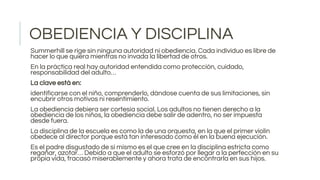 OBEDIENCIA Y DISCIPLINA
Summerhill se rige sin ninguna autoridad ni obediencia. Cada individuo es libre de
hacer lo que quiera mientras no invada la libertad de otros.
En la práctica real hay autoridad entendida como protección, cuidado,
responsabilidad del adulto…
La clave está en:
identificarse con el niño, comprenderlo, dándose cuenta de sus limitaciones, sin
encubrir otros motivos ni resentimiento.
La obediencia debiera ser cortesía social. Los adultos no tienen derecho a la
obediencia de los niños, la obediencia debe salir de adentro, no ser impuesta
desde fuera.
La disciplina de la escuela es como la de una orquesta, en la que el primer violín
obedece al director porque está tan interesado como él en la buena ejecución.
Es el padre disgustado de sí mismo es el que cree en la disciplina estricta como
regañar, azotar… Debido a que el adulto se esforzó por llegar a la perfección en su
propia vida, fracasó miserablemente y ahora trata de encontrarla en sus hijos.
 