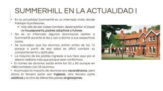 SUMMERHILL EN LA ACTUALIDAD I
• En la actualidad Summerhill es un internado mixto donde
trabajan 8 profesores.
➢ más allá de dar clases también, desempeñan el papel
de houseparents, padres adoptivos o tutores
• No es un internado algunos alumnos/as asisten a
Summerhill durante el día y van a dormir a sus respectivas
casas.
• Se aconsejan que los alumnos entren antes de los 12
porque a partir de esa edad es difícil cambiar su
comportamiento y aptitudes.
• La mayoría de los padres ingresas a sus hijos aquí por el
ideario neilliano más que porque sean conflictivos.
• El númeo de alumnos socila entre los 50 y 60 aunque en
1960 contaban con 25 alumnos.
• Al principio la mayoría de alumnos era escandinavos, pero
ahora la tercera parte son inglesas, otra tercera parte
asiáticos y la otra de diferentes países anglosajones.
 