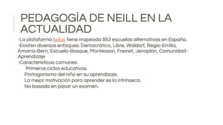 PEDAGOGÍA DE NEILL EN LA
ACTUALIDAD
•La plataforma ludus tiene mapeada 853 escuelas alternativas en España.
•Existen diversos enfoques: Democrático, Libre, Waldorf, Regio-Emilia,
Amarra-Berri, Escuela-Bosque, Montessori, Freinet, Jenaplan, Comunidad-
Aprendizaje
•Características comunes:
Primeros ciclos educativos.
Protagonismo del niño en su aprendizaje.
La mejor motivación para aprender es la intrínseca.
No basada en pasar un examen.
 
