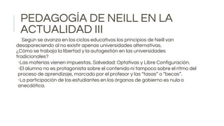 PEDAGOGÍA DE NEILL EN LA
ACTUALIDAD III
Según se avanza en los ciclos educativos los principios de Neill van
desapareciendo al no existir apenas universidades alternativas.
¿Cómo se trabaja la libertad y la autogestión en las universidades
tradicionales?
•Las materias vienen impuestas. Salvedad: Optativas y Libre Configuración.
•El alumno no es protagonista sobre el contenido ni tampoco sobre el ritmo del
proceso de aprendizaje, marcado por el profesor y las “tasas” o “becas”.
•La participación de los estudiantes en los órganos de gobierno es nula o
anecdótica.
 