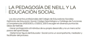 LA PEDAGOGÍA DE NEILL Y LA
EDUCACIÓN SOCIAL
Los documentos profesionales del Colegio de Educadores Sociales:
Definición de Educación Social, Código Deontológico y Catálogo de Funciones
y Competencias (ASESDES y CGEES, 2007) recogen en diversos puntos las
ideas de Neill de:
- Hacer protagonista al individuo de su propio desarrollo y no un mero actor
pasivo del aprendizaje.
- Determinar figura del Educador Social como un acompañante, mediador y
facilitador del proceso.
 
