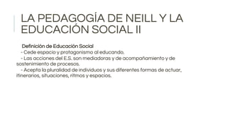 LA PEDAGOGÍA DE NEILL Y LA
EDUCACIÓN SOCIAL II
Definición de Educación Social
- Cede espacio y protagonismo al educando.
- Las acciones del E.S. son mediadoras y de acompañamiento y de
sostenimiento de procesos.
- Acepta la pluralidad de individuos y sus diferentes formas de actuar,
itinerarios, situaciones, ritmos y espacios.
 