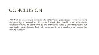 CONCLUSIÓN
A.S. Neill es un ejemplo extremo del reformismo pedagógico y un referente
del paradigma de la educación antiautoritaria. Para Neill la educación debía
orientarse hacia el desarrollo de los individuos libres y autorregulados por
medio del autogobierno. Todo ello es un medio sano en el que se conjugaba
amor y libertad.
 