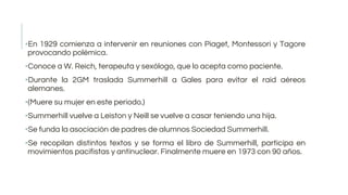 ▪En 1929 comienza a intervenir en reuniones con Piaget, Montessori y Tagore
provocando polémica.
▪Conoce a W. Reich, terapeuta y sexólogo, que lo acepta como paciente.
▪Durante la 2GM traslada Summerhill a Gales para evitar el raid aéreos
alemanes.
▪(Muere su mujer en este periodo.)
▪Summerhill vuelve a Leiston y Neill se vuelve a casar teniendo una hija.
▪Se funda la asociación de padres de alumnos Sociedad Summerhill.
▪Se recopilan distintos textos y se forma el libro de Summerhill, participa en
movimientos pacifistas y antinuclear. Finalmente muere en 1973 con 90 años.
 