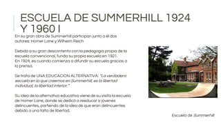 ESCUELA DE SUMMERHILL 1924
Y 1960 I
Escuela de Summerhill
En su gran obra de Summerhill participan junto a él dos
autores: Homer Lane y Wilheim Reich
Debido a su gran descontento con la pedagogía propia de la
escuela convencional, funda su propia escuela en 1921.
En 1924, es cuando comienza a difundir su escuela gracias a
la prensa.
Se trata de UNA EDUCACION ALTERNATIVA: “La verdadera
escuela en la que creemos en Summerhill, es la libertad
individual, la libertad interior.”
Su idea de la alternativa educativa viene de su visita la escuela
de Homer Lane, donde se dedicó a reeducar a jóvenes
delincuentes, partiendo de la idea de que eran delincuentes
debido a una falta de libertad.
 