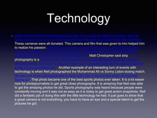 Technology
• When Neil first started taking photos at age 13 he could not afford a camera. He was
lucky enough to go to a community center that was able to provide them with cameras.
These cameras were all donated. This camera and film that was given to him helped him
to realize his passion. Neil talks about how around 1958 he had a “Yashica Mat, the
poor man’s Rolliflex, and shot a few pictures.” Neil also used something called strip
photography in the 1970’s to photograph athletes. Matt Christopher said strip
photography is a “technique is a photographic and cinematographic process where a
moveable slide, into which a strip has been cut, is inserted between the camera and the
subject to be photographed.” Another example of an interesting turn of events with
technology is when Neil photographed the Muhammad Ali vs Sonny Liston boxing match.
He was one of two photographers to have color film in his camera when Ali knocked
Sonny out. That photo became one of the best sports photos ever taken. It is a lot easier
now for photojournalists to get great close photographs. It is amazing that Neil was able
to get the amazing photos he did. Sports photography was heard because people were
constantly moving and it was not as easy as it is today to get great action snapshots. Neil
did a fantastic job of doing this with the little technology he had. It just goes to show that
a great camera is not everything, you have to have an eye and a special talent to get the
pictures he got.
 