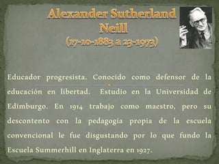 Educador progresista. Conocido como defensor de la
educación en libertad. Estudio en la Universidad de
Edimburgo. En 1914 trabajo como maestro, pero su
descontento con la pedagogía propia de la escuela
convencional le fue disgustando por lo que fundo la
Escuela Summerhill en Inglaterra en 1927.