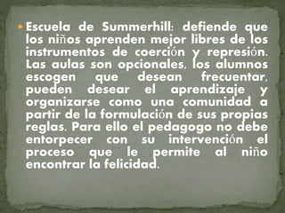  Escuela de Summerhill: defiende que
los niños aprenden mejor libres de los
instrumentos de coerción y represión.
Las aulas son opcionales, los alumnos
escogen que desean frecuentar,
pueden desear el aprendizaje y
organizarse como una comunidad a
partir de la formulación de sus propias
reglas. Para ello el pedagogo no debe
entorpecer con su intervención el
proceso que le permite al niño
encontrar la felicidad.