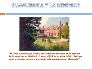 “El único cuidado que habría necesidad de practicar en la escuela
Es la cura de la felicidad. El niño difícil es el niño infeliz. Está en
guerra consigo mismo, y por tanto esta en guerra con el mundo.”