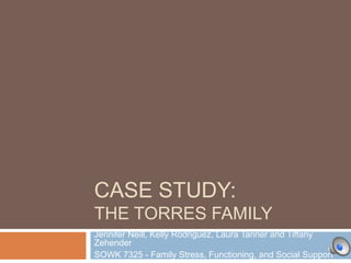 CASE STUDY:
THE TORRES FAMILY
Jennifer Neill, Kelly Rodriguez, Laura Tanner and Tiffany
Zehender
SOWK 7325 - Family Stress, Functioning, and Social Support

 