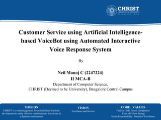 MISSION
CHRIST is a nurturing ground for an individual’s holistic
development to make effective contribution to the society in
a dynamic environment
VISION
Excellence and Service
CORE VALUES
Faith in God | Moral Uprightness
Love of Fellow Beings
Social Responsibility | Pursuit of Excellence
Customer Service using Artificial Intelligence-
based VoiceBot using Automated Interactive
Voice Response System
By
Neil Manoj C (2247224)
II MCA-B
Department of Computer Science,
CHRIST (Deemed to be University), Bangalore Central Campus
1
 