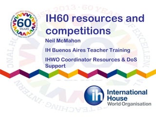 IH60 resources and
competitions
Neil McMahon
IH Buenos Aires Teacher Training
IHWO Coordinator Resources & DoS
Support
 