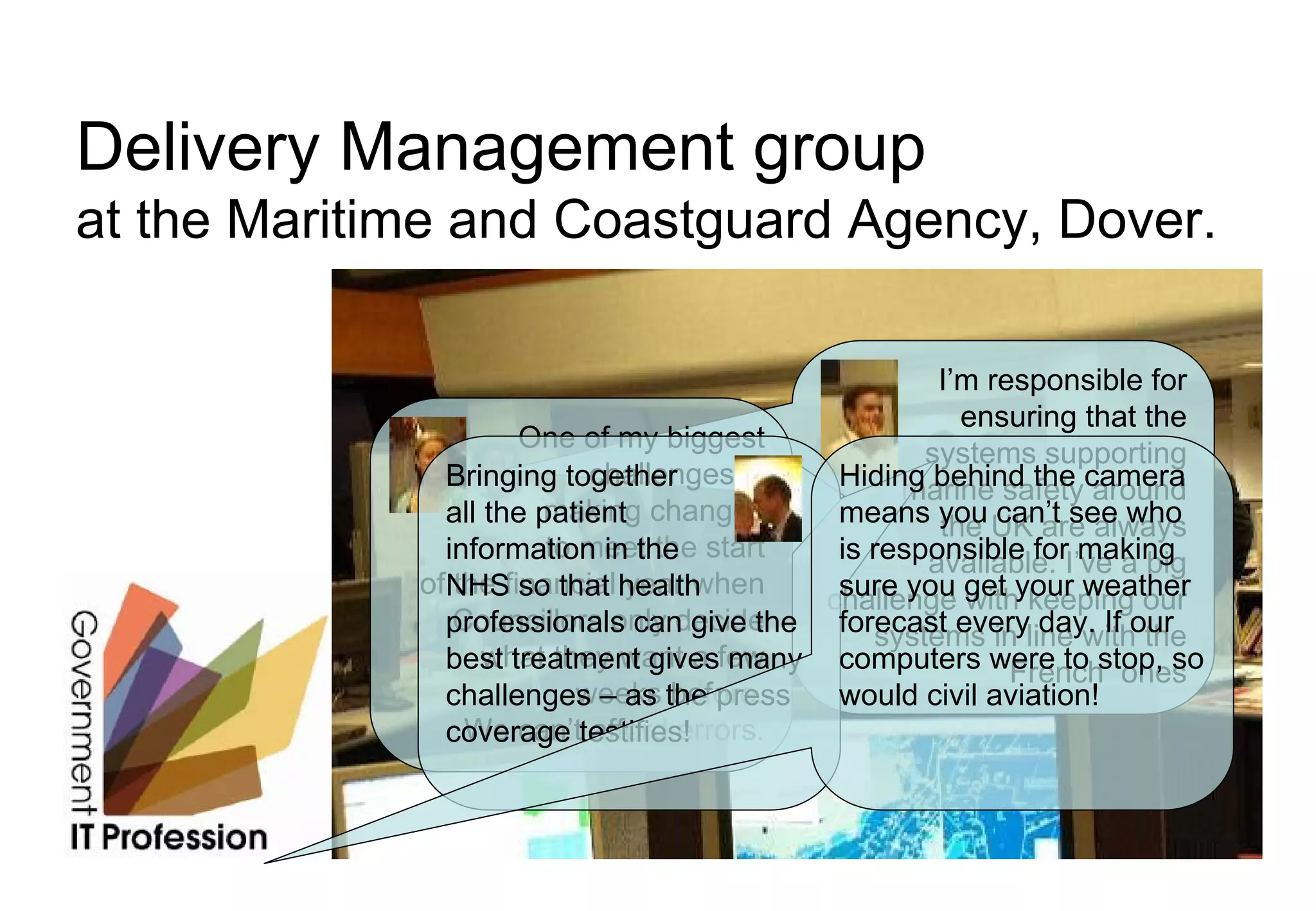 Delivery Management group
at the Maritime and Coastguard Agency, Dover.

                                                   I’m responsible for
                                                     ensuring that the
                     One of my biggest
                                                  systems supporting
                            challenges is
               Bringing together           Hiding behind the camera
                                                marine safety around
               all the patient changes
                       making              means you UK are always
                                                   the can’t see who
               information in the start
                        to meet the        is responsible forI’ve a big
                                                  available. making
             ofNHSfinancial health
                the so that year when
                                          challenge get your weather
                                           sure you with keeping our
                Councillors only decide
               professionals can give the forecast everyline with the
                                              systems in day. If our
               best treatment givesfew
                   what they want a many computers were to stop, so
                                                         French ones
                           weeks before.
               challenges – as the press   would civil aviation!
                 We can’t afford errors.
               coverage testifies!
 