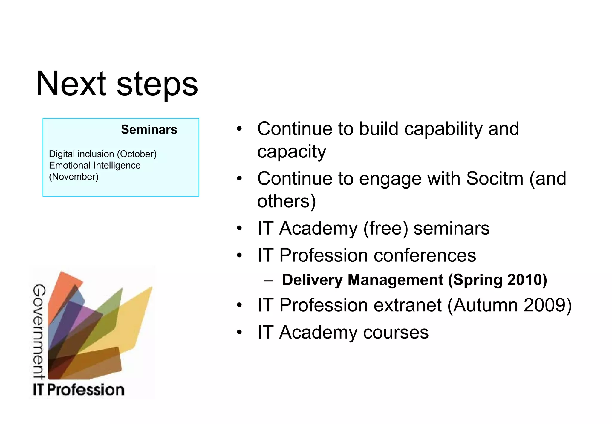 Next steps
                  Seminars    • Continue to build capability and
Digital inclusion (October)     capacity
Emotional Intelligence
(November)
                              • Continue to engage with Socitm (and
                                others)
                              • IT Academy (free) seminars
                              • IT Profession conferences
                                 – Delivery Management (Spring 2010)
                              • IT Profession extranet (Autumn 2009)
                              • IT Academy courses
 