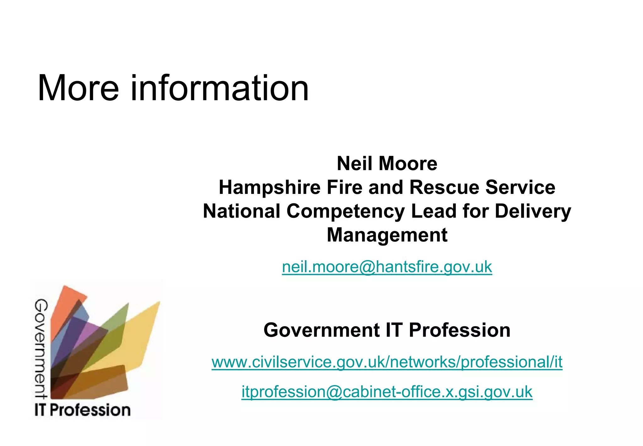 More information
                      Neil Moore
          Hampshire Fire and Rescue Service
         National Competency Lead for Delivery
                     Management
                   neil.moore@hantsfire.gov.uk


                 Government IT Profession
          www.civilservice.gov.uk/networks/professional/it
              itprofession@cabinet-office.x.gsi.gov.uk
 