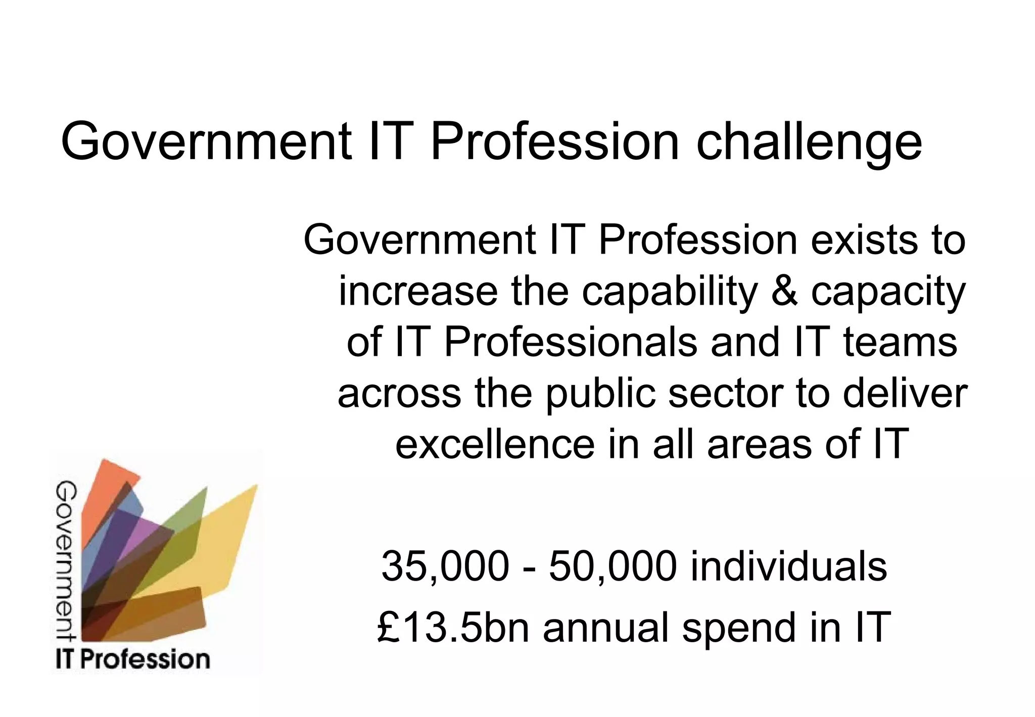 Government IT Profession challenge
         Government IT Profession exists to
          increase the capability & capacity
           of IT Professionals and IT teams
          across the public sector to deliver
              excellence in all areas of IT

             35,000 - 50,000 individuals
             £13.5bn annual spend in IT
 