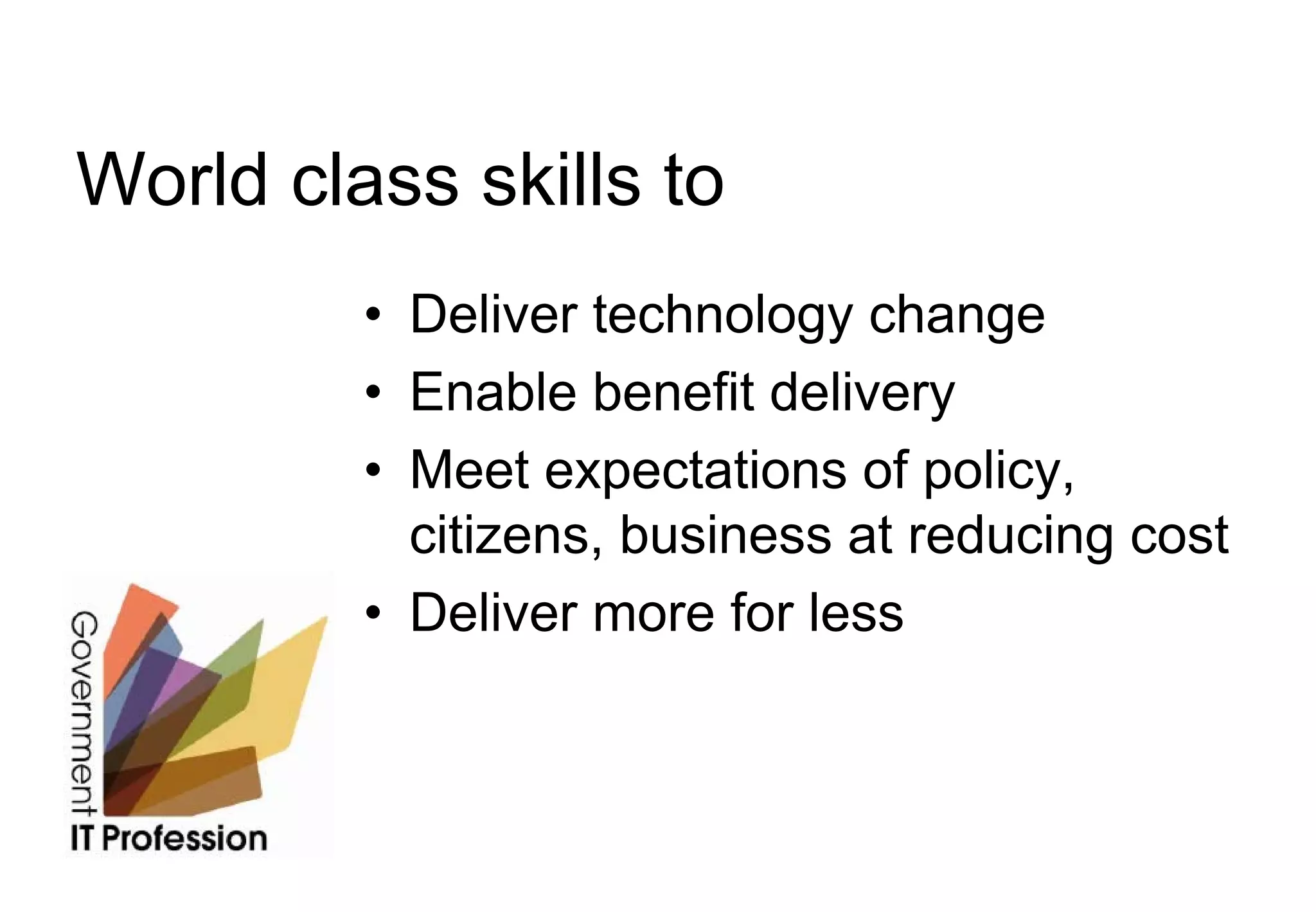 World class skills to
         • Deliver technology change
         • Enable benefit delivery
         • Meet expectations of policy,
           citizens, business at reducing cost
         • Deliver more for less
 