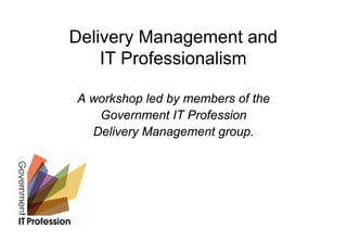 Delivery Management and
    IT Professionalism

A workshop led by members of the
   Government IT Profession
  Delivery Management group.
 