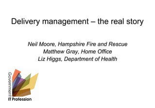 Delivery management – the real story

    Neil Moore, Hampshire Fire and Rescue
          Matthew Gray, Home Office
        Liz Higgs, Department of Health
 