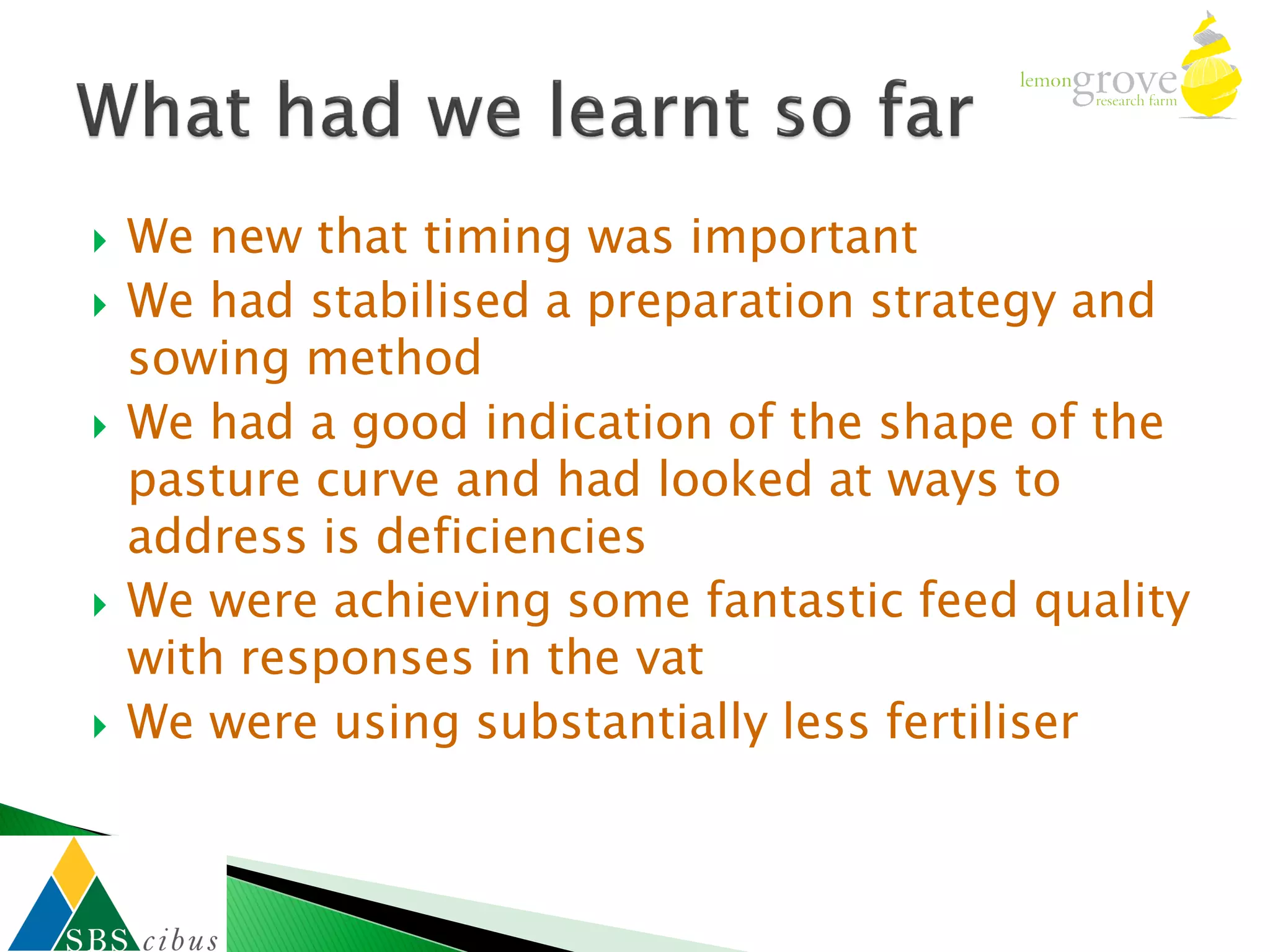    We new that timing was important
   We had stabilised a preparation strategy and
    sowing method
   We had a good indication of the shape of the
    pasture curve and had looked at ways to
    address is deficiencies
   We were achieving some fantastic feed quality
    with responses in the vat
   We were using substantially less fertiliser
 