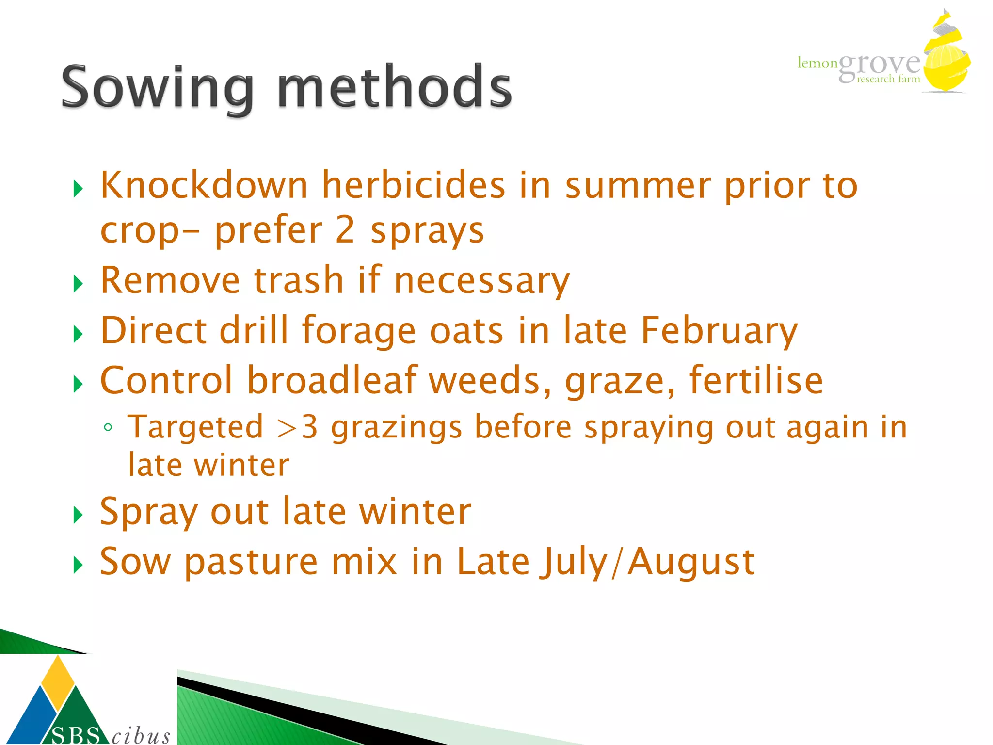    Knockdown herbicides in summer prior to
    crop- prefer 2 sprays
   Remove trash if necessary
   Direct drill forage oats in late February
   Control broadleaf weeds, graze, fertilise
    ◦ Targeted >3 grazings before spraying out again in
      late winter
   Spray out late winter
   Sow pasture mix in Late July/August
 