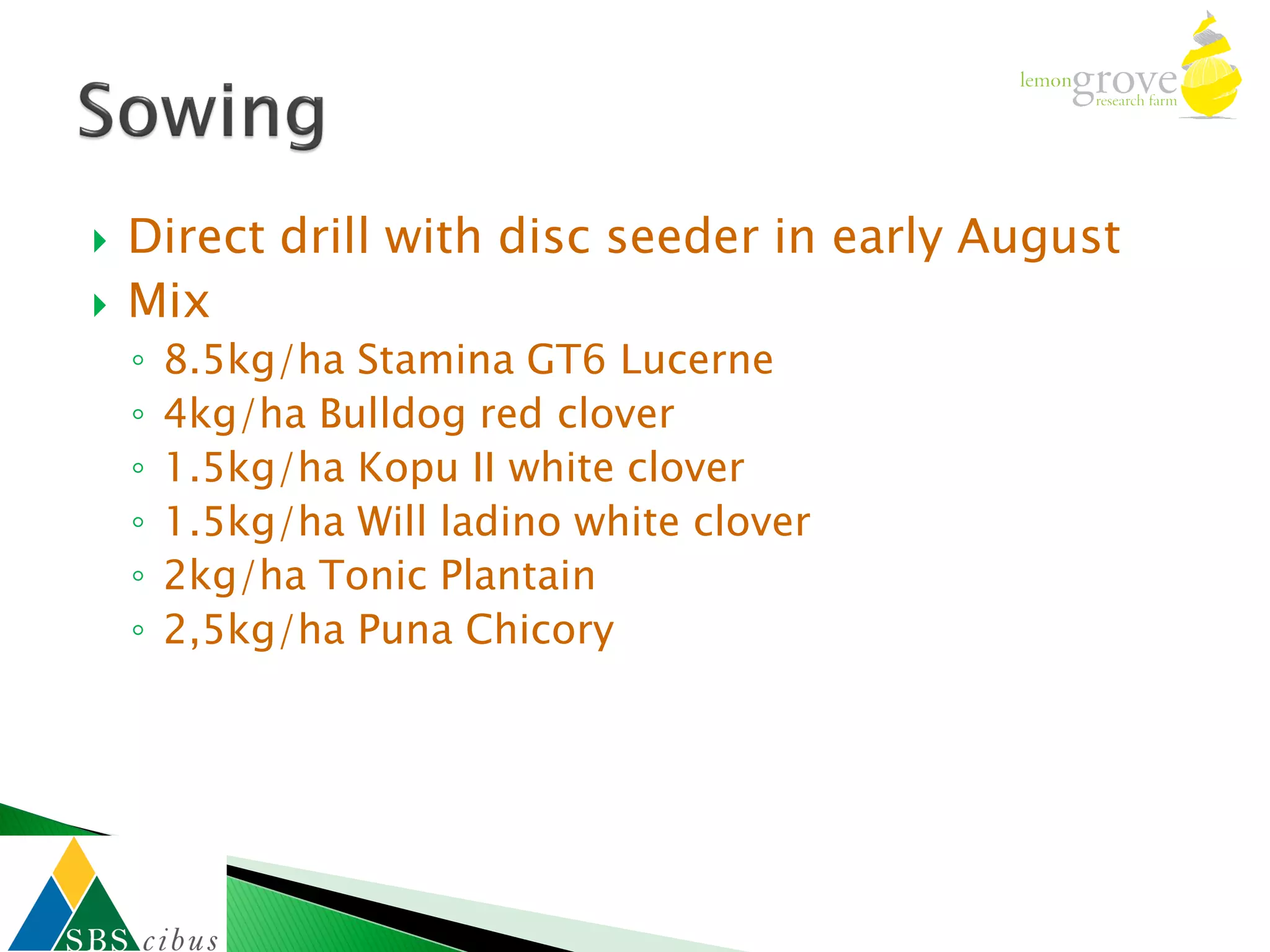    Direct drill with disc seeder in early August
   Mix
    ◦   8.5kg/ha Stamina GT6 Lucerne
    ◦   4kg/ha Bulldog red clover
    ◦   1.5kg/ha Kopu II white clover
    ◦   1.5kg/ha Will ladino white clover
    ◦   2kg/ha Tonic Plantain
    ◦   2,5kg/ha Puna Chicory
 