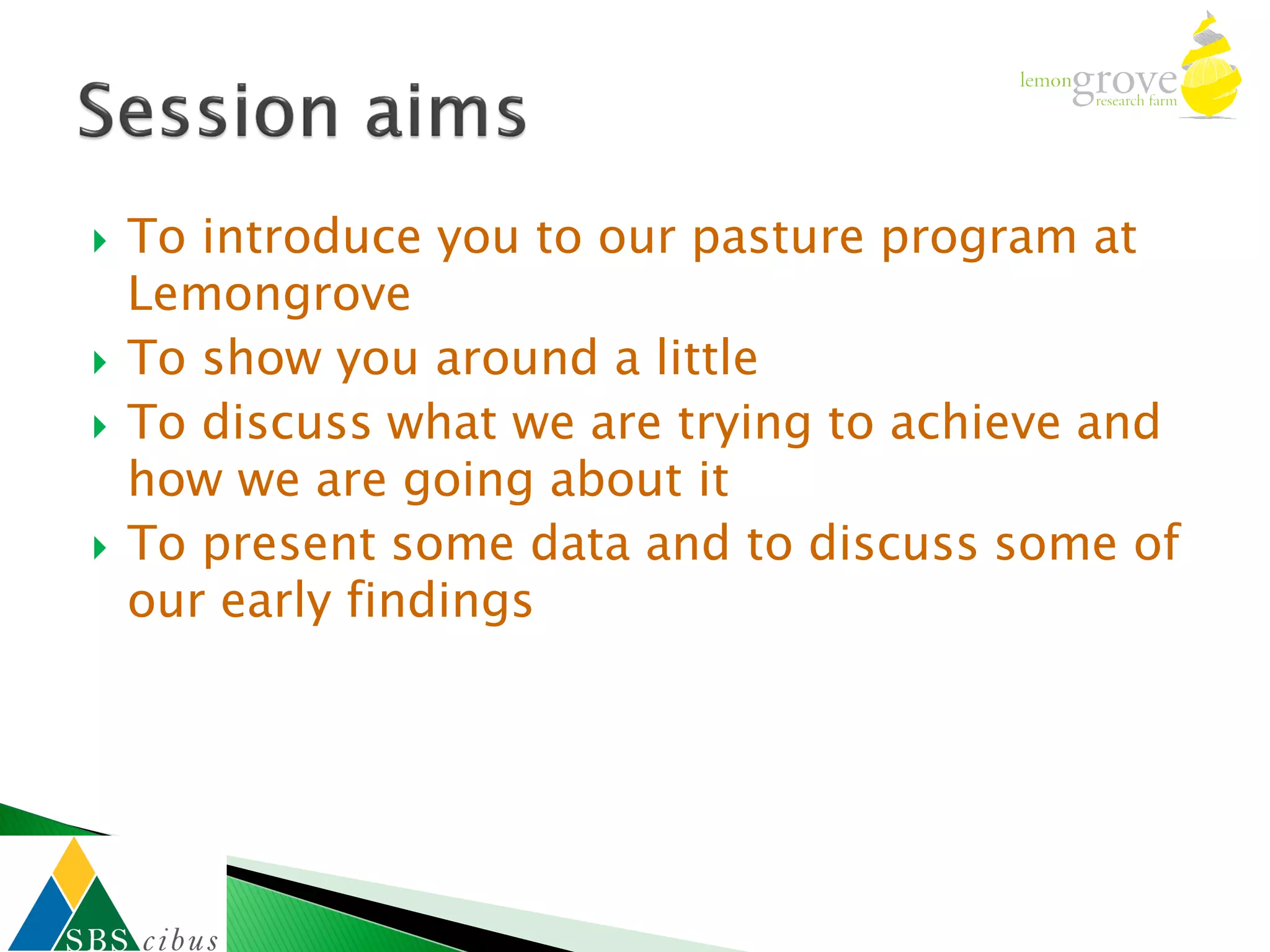    To introduce you to our pasture program at
    Lemongrove
   To show you around a little
   To discuss what we are trying to achieve and
    how we are going about it
   To present some data and to discuss some of
    our early findings
 