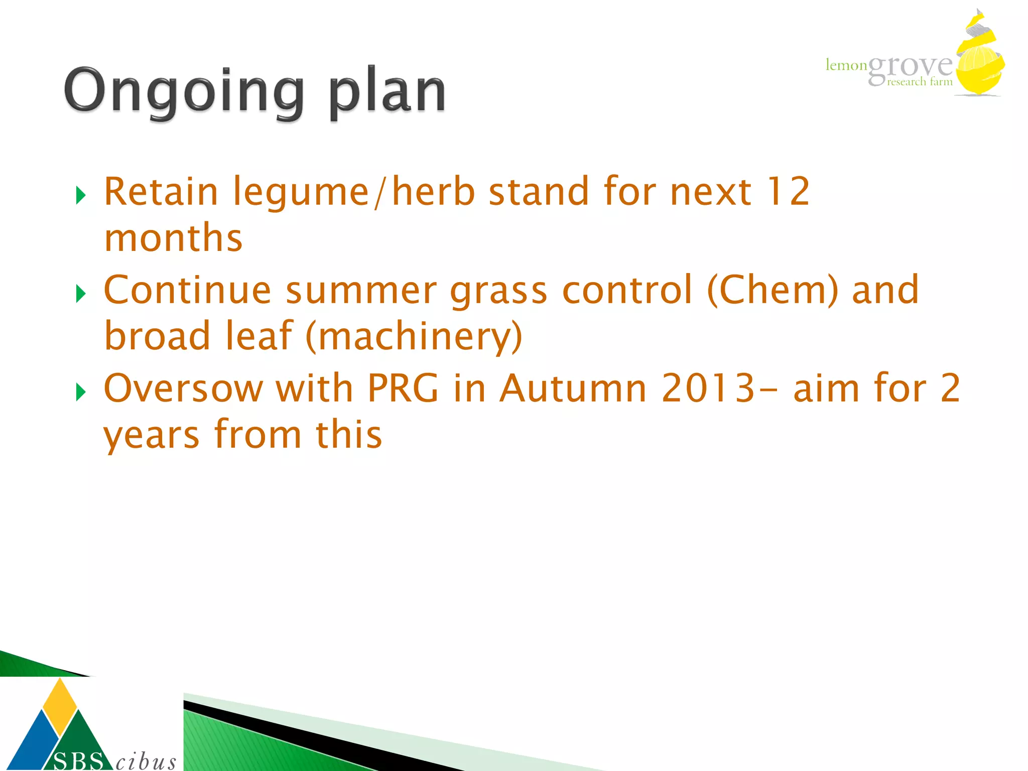    Retain legume/herb stand for next 12
    months
   Continue summer grass control (Chem) and
    broad leaf (machinery)
   Oversow with PRG in Autumn 2013- aim for 2
    years from this
 