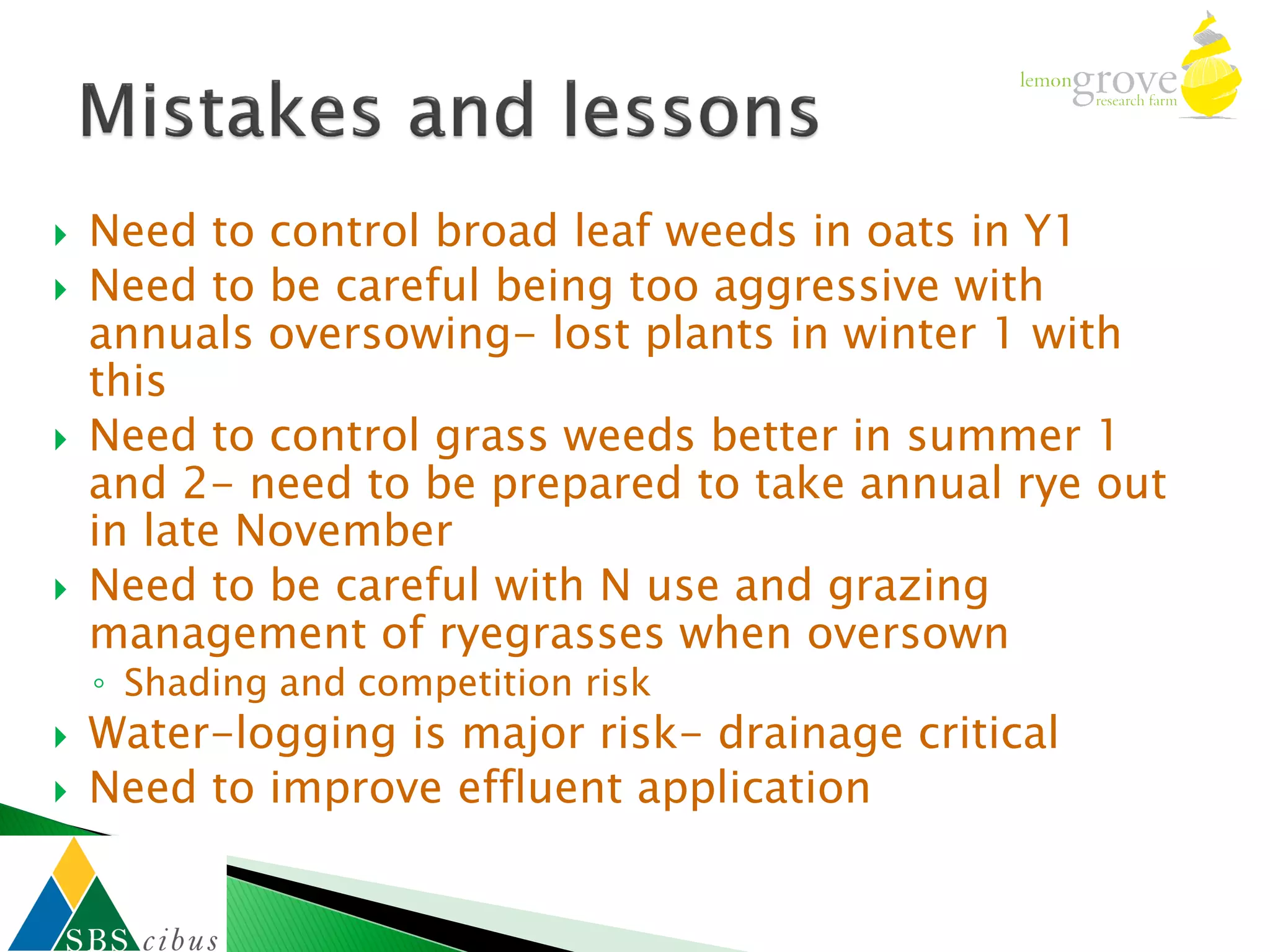    Need to control broad leaf weeds in oats in Y1
   Need to be careful being too aggressive with
    annuals oversowing- lost plants in winter 1 with
    this
   Need to control grass weeds better in summer 1
    and 2- need to be prepared to take annual rye out
    in late November
   Need to be careful with N use and grazing
    management of ryegrasses when oversown
    ◦ Shading and competition risk
   Water-logging is major risk- drainage critical
   Need to improve effluent application
 