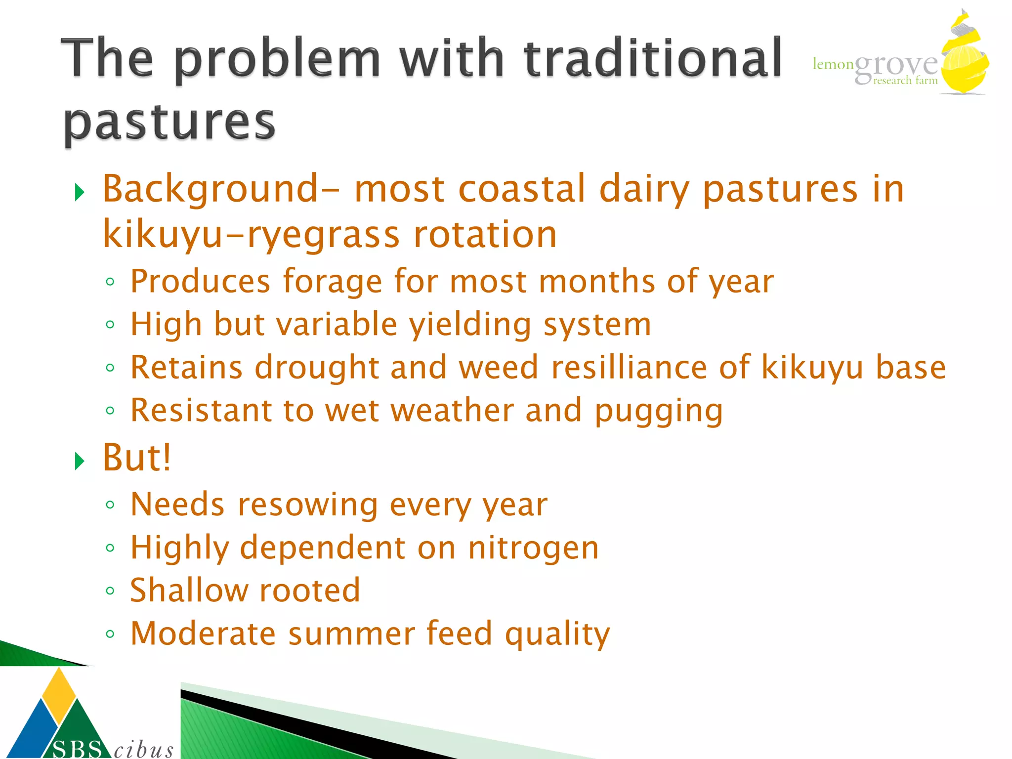    Background- most coastal dairy pastures in
    kikuyu-ryegrass rotation
    ◦   Produces forage for most months of year
    ◦   High but variable yielding system
    ◦   Retains drought and weed resilliance of kikuyu base
    ◦   Resistant to wet weather and pugging
   But!
    ◦   Needs resowing every year
    ◦   Highly dependent on nitrogen
    ◦   Shallow rooted
    ◦   Moderate summer feed quality
 