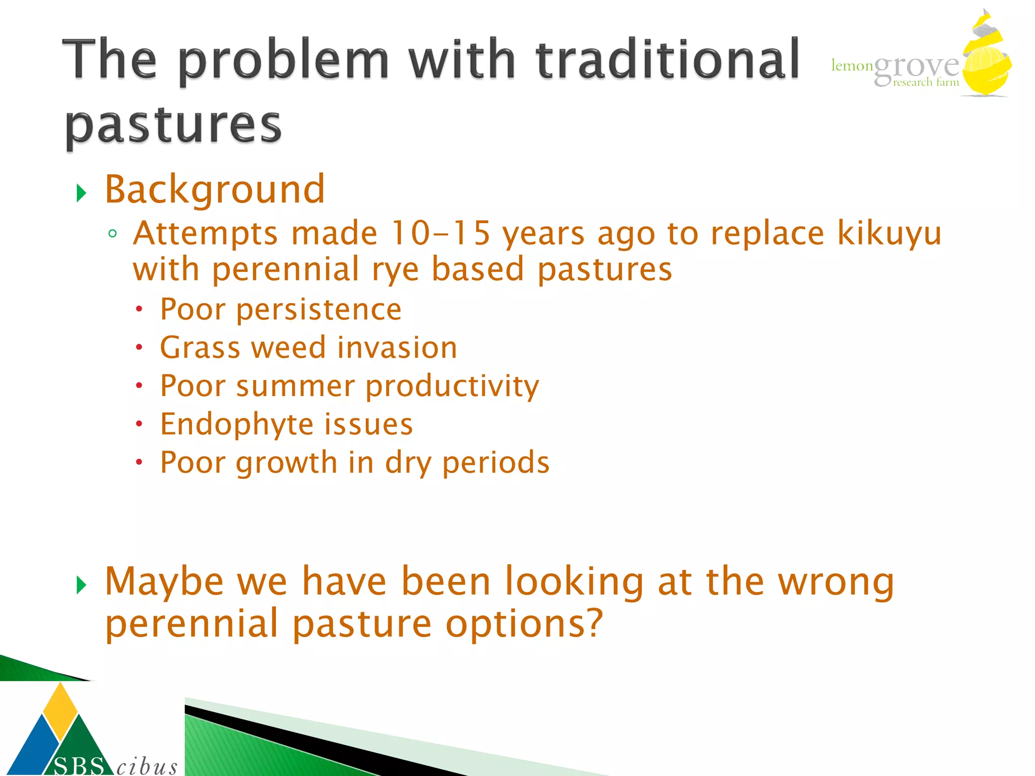    Background
    ◦ Attempts made 10-15 years ago to replace kikuyu
      with perennial rye based pastures
        Poor persistence
        Grass weed invasion
        Poor summer productivity
        Endophyte issues
        Poor growth in dry periods



   Maybe we have been looking at the wrong
    perennial pasture options?
 