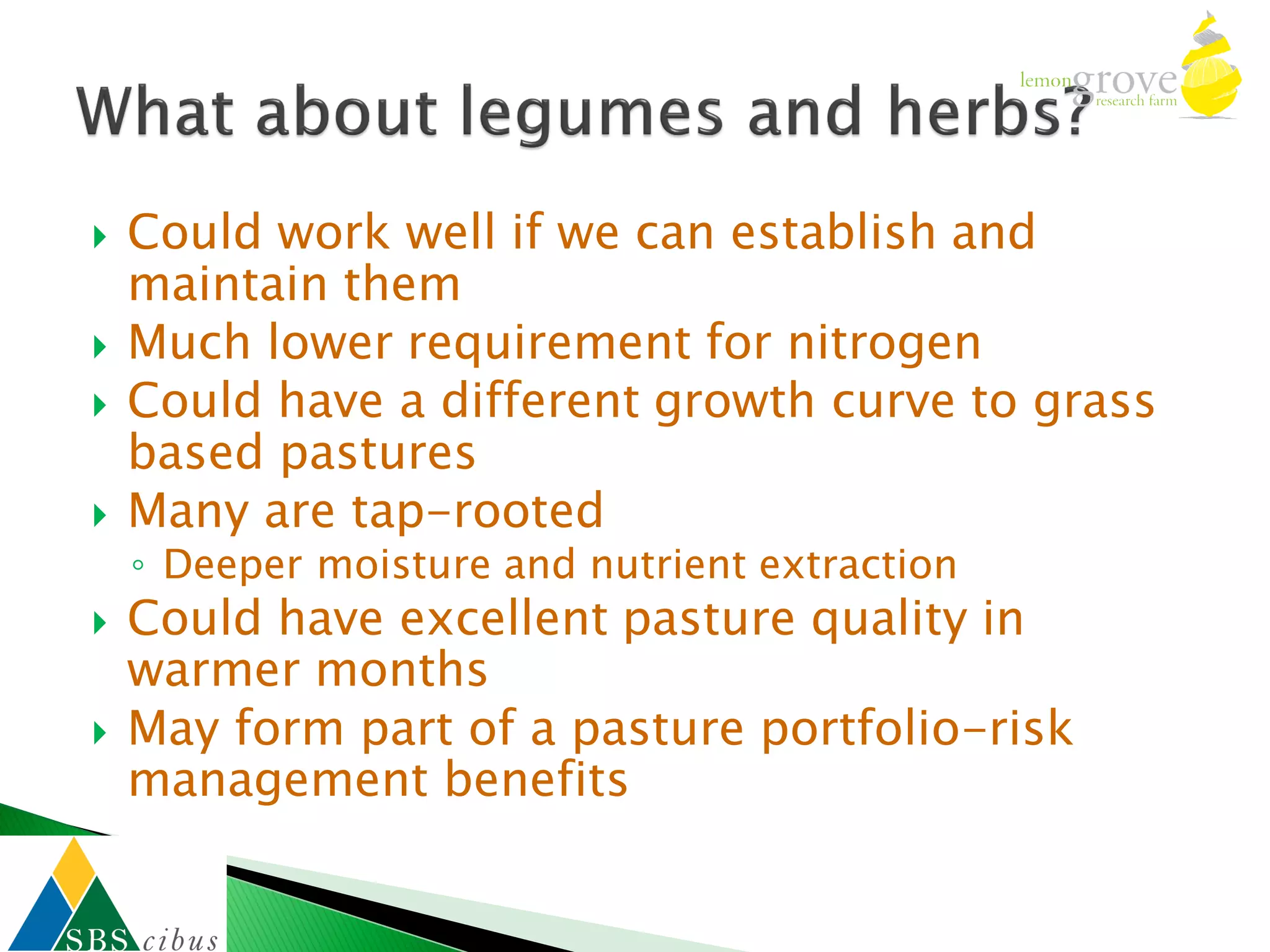    Could work well if we can establish and
    maintain them
   Much lower requirement for nitrogen
   Could have a different growth curve to grass
    based pastures
   Many are tap-rooted
    ◦ Deeper moisture and nutrient extraction
   Could have excellent pasture quality in
    warmer months
   May form part of a pasture portfolio-risk
    management benefits
 
