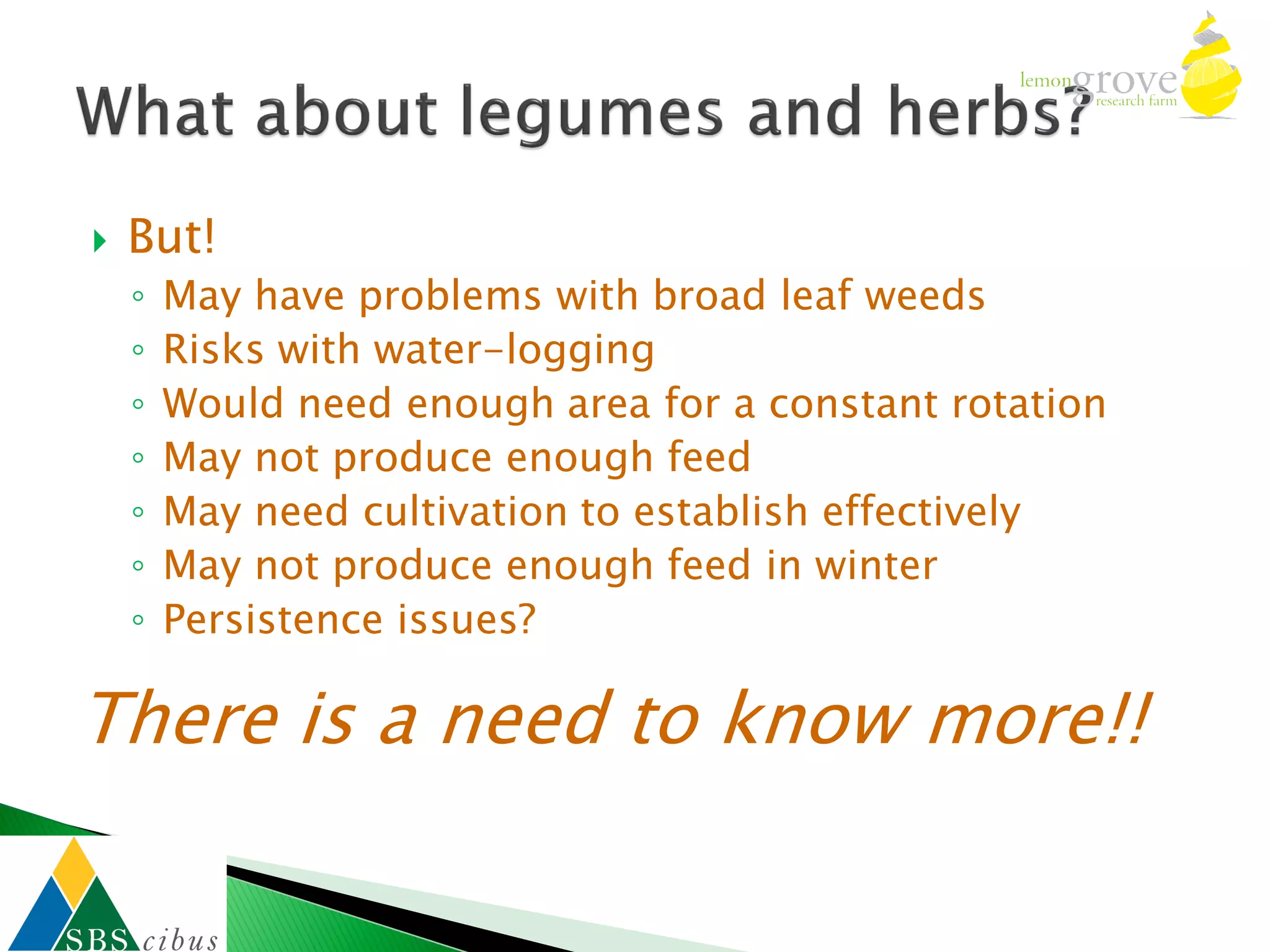    But!
    ◦   May have problems with broad leaf weeds
    ◦   Risks with water-logging
    ◦   Would need enough area for a constant rotation
    ◦   May not produce enough feed
    ◦   May need cultivation to establish effectively
    ◦   May not produce enough feed in winter
    ◦   Persistence issues?

There is a need to know more!!
 