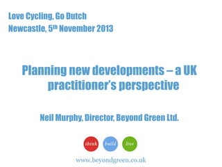 Love Cycling, Go Dutch
Newcastle, 5th November 2013

Planning new developments – a UK
practitioner’s perspective
Neil Murphy, Director, Beyond Green Ltd.

www.beyondgreen.co.uk

1

 