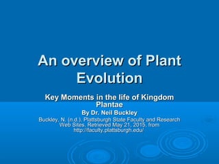 An overview of PlantAn overview of Plant
EvolutionEvolution
Key Moments in the life of KingdomKey Moments in the life of Kingdom
PlantaePlantae
By Dr. Neil BuckleyBy Dr. Neil Buckley
Buckley, N. (n.d.). Plattsburgh State Faculty and ResearchBuckley, N. (n.d.). Plattsburgh State Faculty and Research
Web Sites. Retrieved May 21, 2015, fromWeb Sites. Retrieved May 21, 2015, from
http://faculty.plattsburgh.edu/http://faculty.plattsburgh.edu/
 