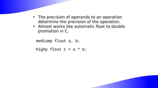 • The precision of operands to an operation
determine the precision of the operation.
• Almost works like automatic float to double
promotion in C.
mediump float a, b;
highp float c = a * b;
 