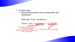• Corner case
• Some things don’t have a precision, eg
constants.
mediump float diameter;
float circ = diameter * 3.141592;
Constants have no precision
Precision of multiplication
is mediump anyway
because one of the arguments
has a precision
 