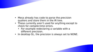 • Mesa already has code to parse the precision
qualiers and store them in the IR tree.
• These currently aren’t used for anything except to
check for compile-time errors.
• For example redeclaring a variable with a
different precision.
• In desktop GL, the precision is always set to NONE.
 