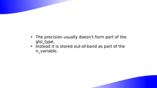 • The precision usually doesn’t form part of the
glsl_type.
• Instead it is stored out-of-band as part of the
ir_variable.
 