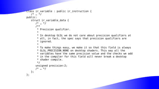 class ir_variable : public ir_instruction {
/* … */
public:
struct ir_variable_data {
/* … */
/**
* Precision qualifier.
*
* In desktop GLSL we do not care about precision qualifiers at
* all, in fact, the spec says that precision qualifiers are
* ignored.
*
* To make things easy, we make it so that this field is always
* GLSL_PRECISION_NONE on desktop shaders. This way all the
* variables have the same precision value and the checks we add
* in the compiler for this field will never break a desktop
* shader compile.
*/
unsigned precision:2;
/* … */
};
};
 