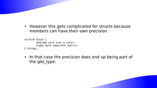 • However this gets complicated for structs because
members can have their own precision.
uniform block {
mediump vec3 just_a_color;
highp mat4 important_matrix;
} things;
• In that case the precision does end up being part of
the glsl_type.
 