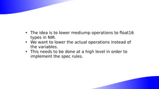 • The idea is to lower mediump operations to float16
types in NIR.
• We want to lower the actual operations instead of
the variables.
• This needs to be done at a high level in order to
implement the spec rules.
 