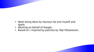 • Work being done by Hyunjun Ko and myself and
Igalia.
• Working on behalf of Google.
• Based on / inspired by patches by Topi Pohjolainen.
 