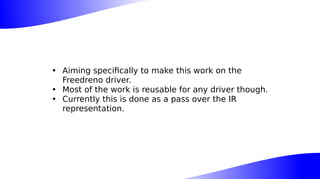 • Aiming specifically to make this work on the
Freedreno driver.
• Most of the work is reusable for any driver though.
• Currently this is done as a pass over the IR
representation.
 