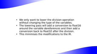 • We only want to lower the division operation
without changing the type of the variables.
• The lowering pass will add a conversion to float16
around the variable dereferences and then add a
conversion back to float32 after the division.
• This minimises the modifications to the IR.
 