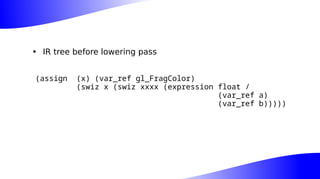 • IR tree before lowering pass
(assign (x) (var_ref gl_FragColor)
(swiz x (swiz xxxx (expression float /
(var_ref a)
(var_ref b)))))
 