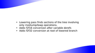 • Lowering pass finds sections of the tree involving
only mediump/lowp operations.
• Adds f2f16 conversion after variable derefs
• Adds f2f32 conversion at root of lowered branch
 