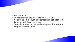 • Only in GLSL ES
• Available since the first version of GLSL ES.
• Used to tell the driver an operation in a shader can
be done with lower precision.
• Some hardware can take advantage of this to trade
off precision for speed.
 