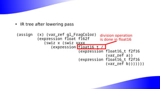 • IR tree after lowering pass
(assign (x) (var_ref gl_FragColor)
(expression float f162f
(swiz x (swiz xxxx
(expression float16_t /
(expression float16_t f2f16
(var_ref a))
(expression float16_t f2f16
(var_ref b)))))))
division operation
is done in float16
 